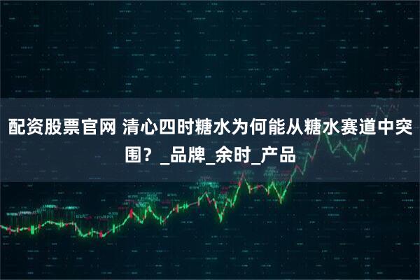 配资股票官网 清心四时糖水为何能从糖水赛道中突围？_品牌_余时_产品