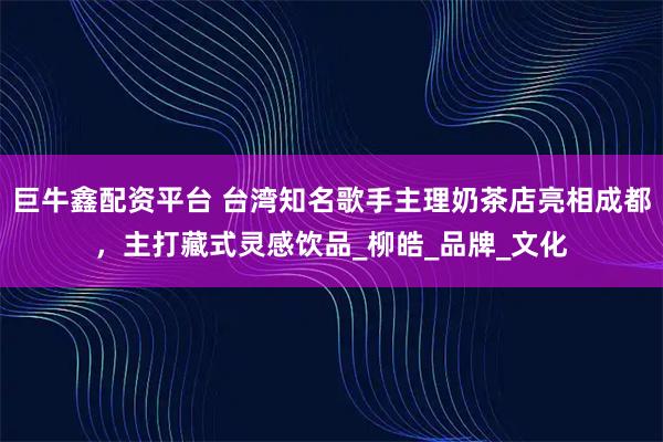 巨牛鑫配资平台 台湾知名歌手主理奶茶店亮相成都，主打藏式灵感饮品_柳皓_品牌_文化