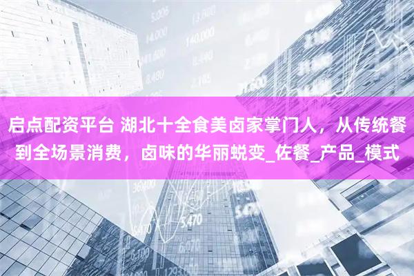 启点配资平台 湖北十全食美卤家掌门人，从传统餐到全场景消费，卤味的华丽蜕变_佐餐_产品_模式