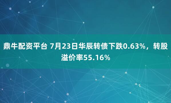 鼎牛配资平台 7月23日华辰转债下跌0.63%，转股溢价率55.16%