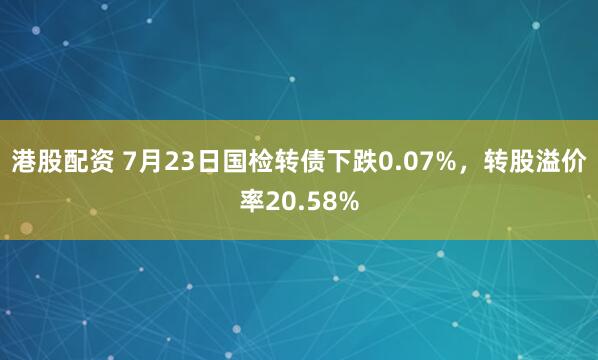 港股配资 7月23日国检转债下跌0.07%，转股溢价率20.58%