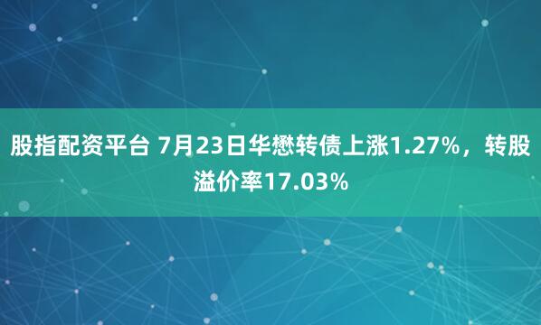 股指配资平台 7月23日华懋转债上涨1.27%，转股溢价率17.03%