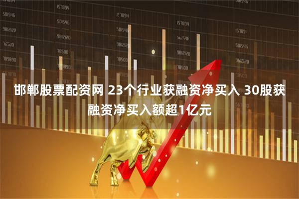 邯郸股票配资网 23个行业获融资净买入 30股获融资净买入额超1亿元