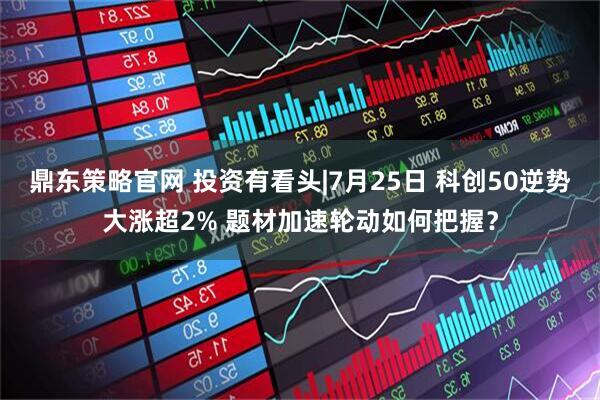 鼎东策略官网 投资有看头|7月25日 科创50逆势大涨超2% 题材加速轮动如何把握？