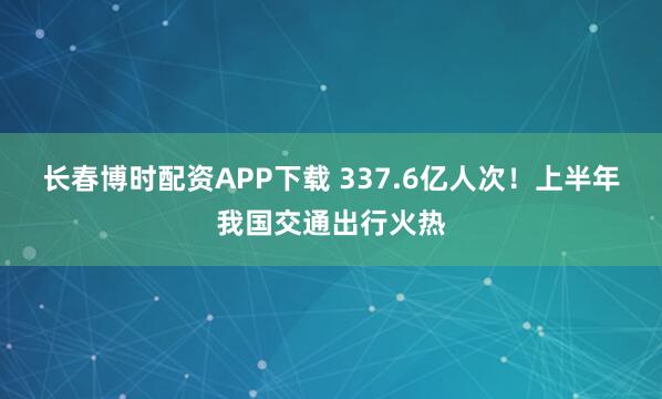 长春博时配资APP下载 337.6亿人次！上半年我国交通出行火热