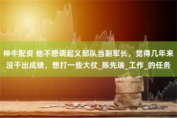 神牛配资 他不想调起义部队当副军长，觉得几年来没干出成绩，想打一些大仗_陈先瑞_工作_的任务