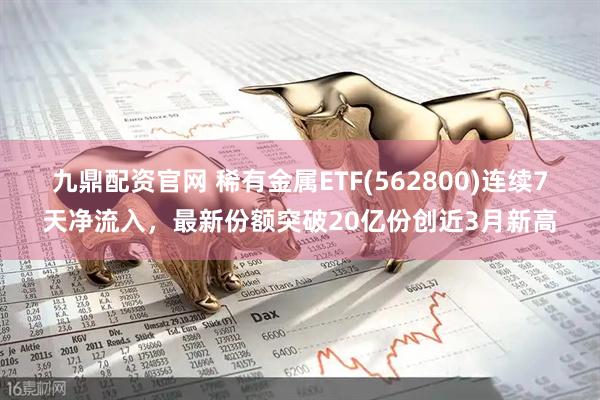 九鼎配资官网 稀有金属ETF(562800)连续7天净流入，最新份额突破20亿份创近3月新高