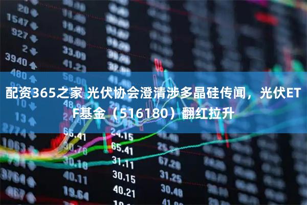 配资365之家 光伏协会澄清涉多晶硅传闻，光伏ETF基金（516180）翻红拉升