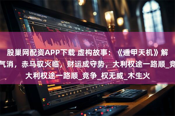 股巢网配资APP下载 虚构故事：《遁甲天机》解八月运势：青蛇木气消，赤马驭火临，财运成守势，大利权途一路顺_竞争_权无威_木生火