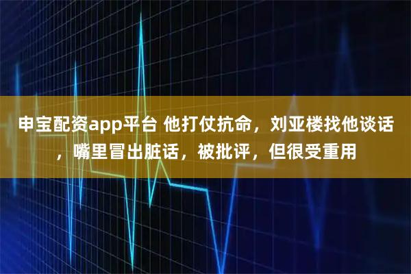 申宝配资app平台 他打仗抗命，刘亚楼找他谈话，嘴里冒出脏话，被批评，但很受重用