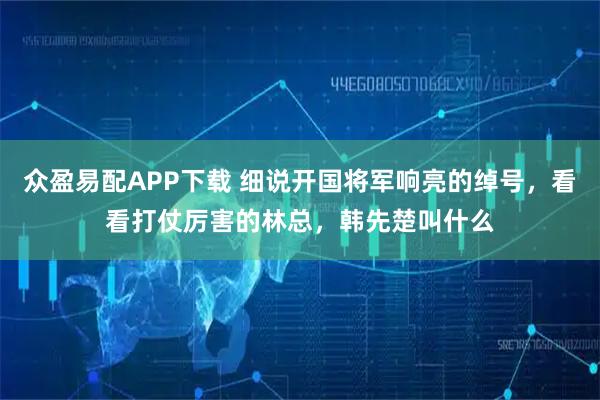 众盈易配APP下载 细说开国将军响亮的绰号，看看打仗厉害的林总，韩先楚叫什么