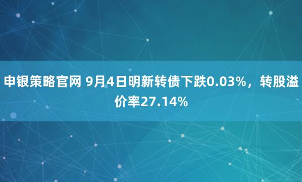 申银策略官网 9月4日明新转债下跌0.03%，转股溢价率27.14%