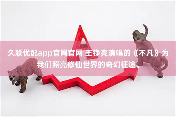 久联优配app官网官网 王铮亮演唱的《不凡》为我们照亮修仙世界的奇幻征途。