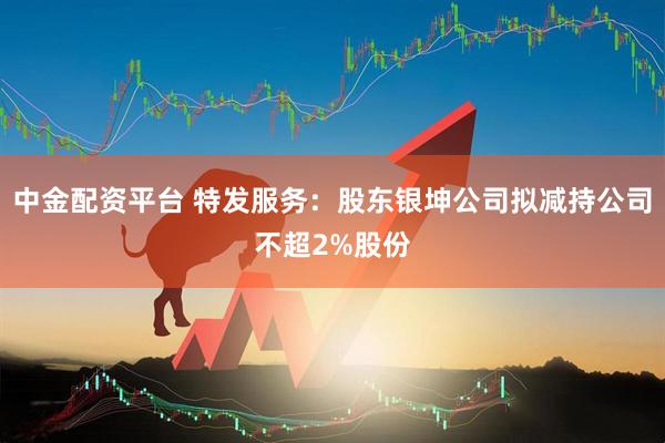 中金配资平台 特发服务：股东银坤公司拟减持公司不超2%股份