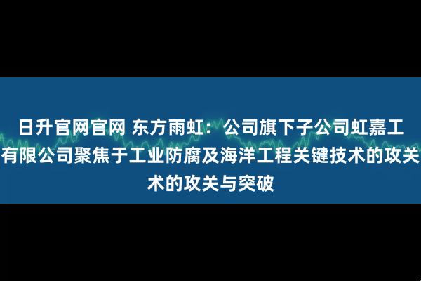 日升官网官网 东方雨虹：公司旗下子公司虹嘉工业涂料有限公司聚焦于工业防腐及海洋工程关键技术的攻关与突破