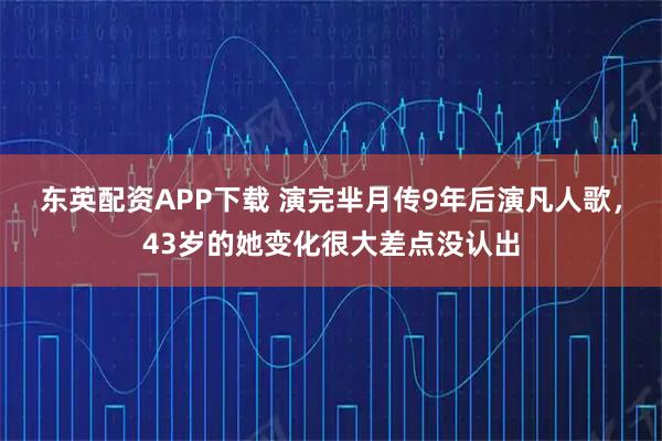 东英配资APP下载 演完芈月传9年后演凡人歌，43岁的她变化很大差点没认出