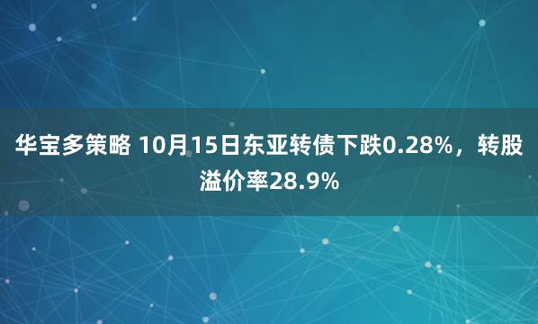 华宝多策略 10月15日东亚转债下跌0.28%，转股溢价率28.9%