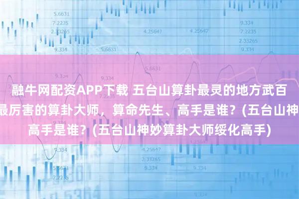 融牛网配资APP下载 五台山算卦最灵的地方武百灵师傅，绥化靠谱的最厉害的算卦大师，算命先生、高手是谁？(五台山神妙算卦大师绥化高手)