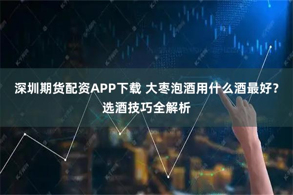 深圳期货配资APP下载 大枣泡酒用什么酒最好？选酒技巧全解析